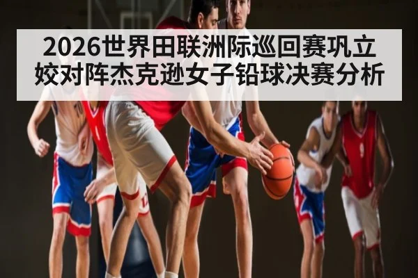 2026世界田联洲际巡回赛巩立姣对阵杰克逊女子铅球决赛分析 | kaiyun